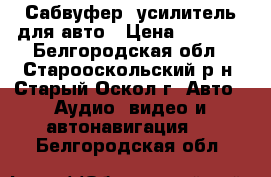 Сабвуфер, усилитель для авто › Цена ­ 3 500 - Белгородская обл., Старооскольский р-н, Старый Оскол г. Авто » Аудио, видео и автонавигация   . Белгородская обл.